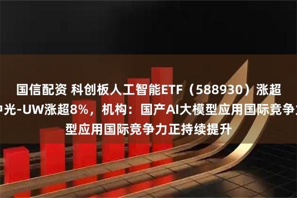 国信配资 科创板人工智能ETF（588930）涨超14%，奥比中光-UW涨超8%，机构：国产AI大模型应用国际竞争力正持续提升