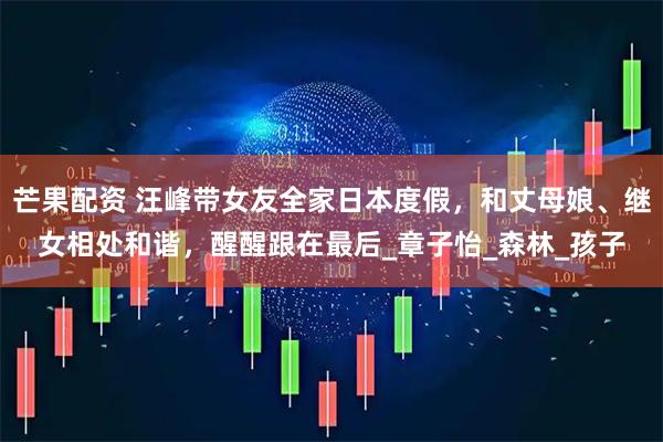 芒果配资 汪峰带女友全家日本度假，和丈母娘、继女相处和谐，醒醒跟在最后_章子怡_森林_孩子