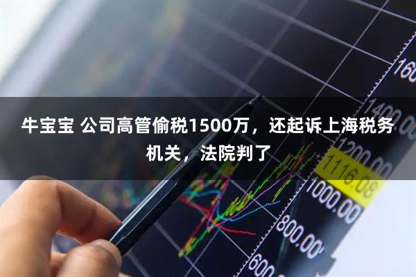 牛宝宝 公司高管偷税1500万，还起诉上海税务机关，法院判了