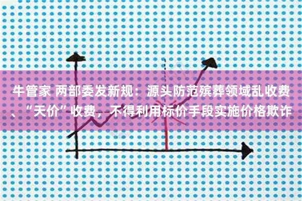 牛管家 两部委发新规：源头防范殡葬领域乱收费、“天价”收费，不得利用标价手段实施价格欺诈