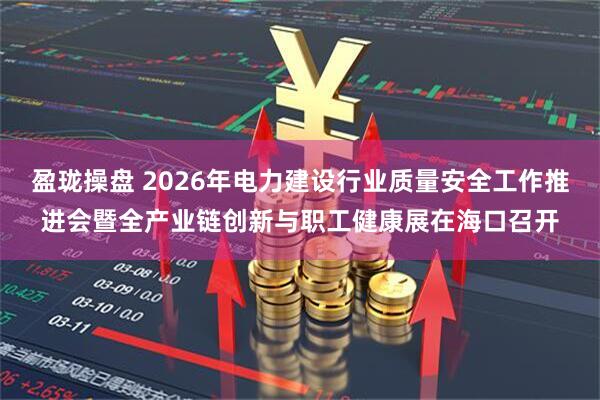 盈珑操盘 2026年电力建设行业质量安全工作推进会暨全产业链创新与职工健康展在海口召开