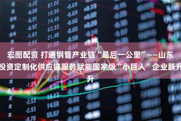 宏图配资 打通钢管产业链“最后一公里”——山东投资定制化供应链服务赋能国家级“小巨人”企业跃升