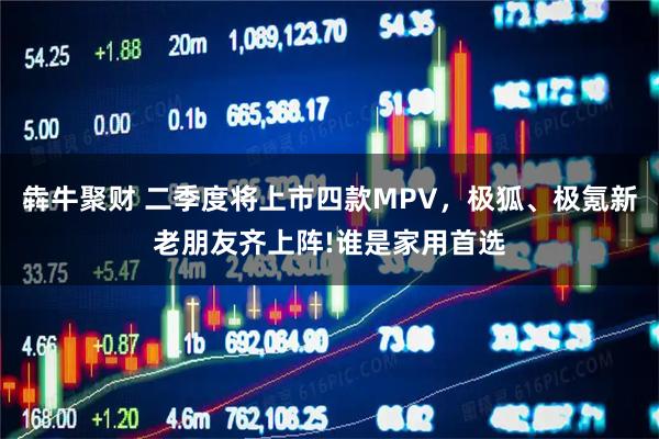 犇牛聚财 二季度将上市四款MPV，极狐、极氪新老朋友齐上阵!谁是家用首选