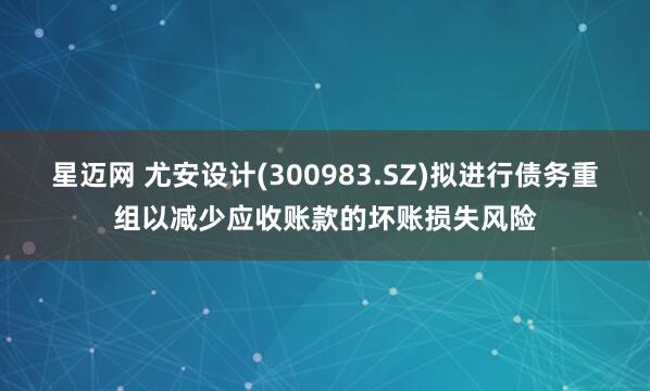 星迈网 尤安设计(300983.SZ)拟进行债务重组以减少应收账款的坏账损失风险