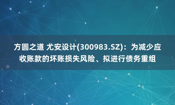 方圆之道 尤安设计(300983.SZ)：为减少应收账款的坏账损失风险、拟进行债务重组
